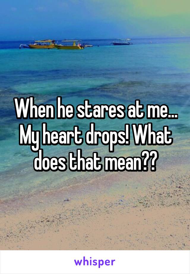 When he stares at me... My heart drops! What does that mean??