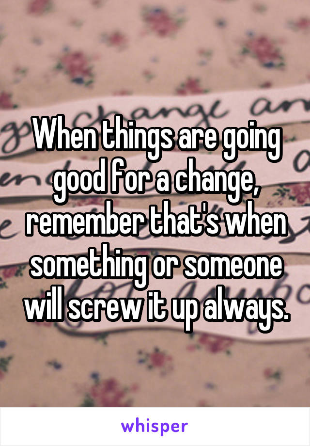 When things are going good for a change, remember that's when something or someone will screw it up always.