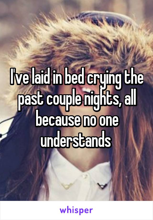 I've laid in bed crying the past couple nights, all because no one understands 