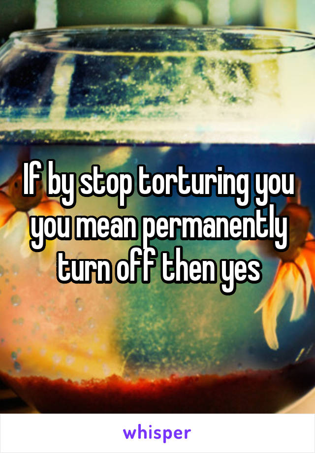 If by stop torturing you you mean permanently turn off then yes