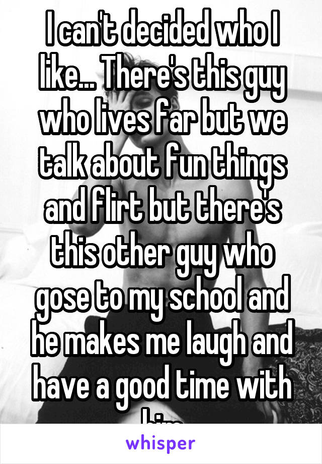 I can't decided who I like... There's this guy who lives far but we talk about fun things and flirt but there's this other guy who gose to my school and he makes me laugh and have a good time with him