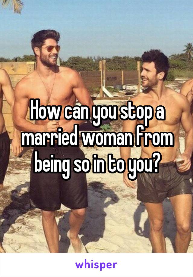 How can you stop a married woman from being so in to you?