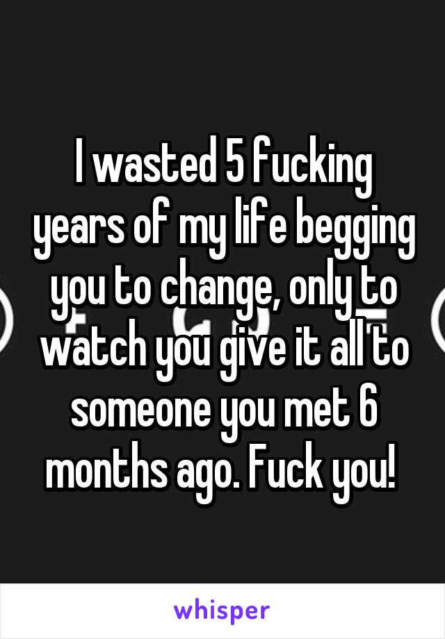 I wasted 5 fucking years of my life begging you to change, only to watch you give it all to someone you met 6 months ago. Fuck you! 