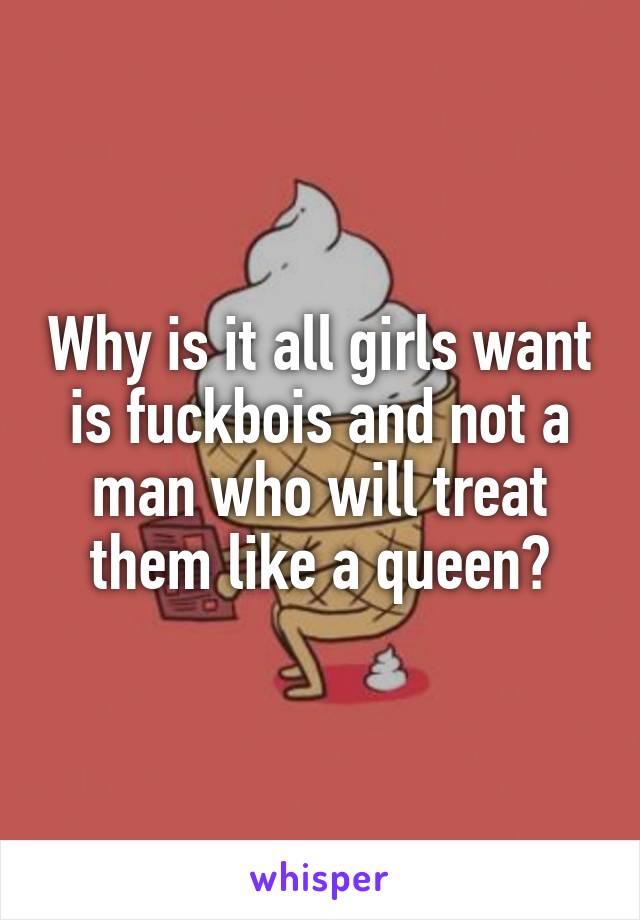 Why is it all girls want is fuckbois and not a man who will treat them like a queen?