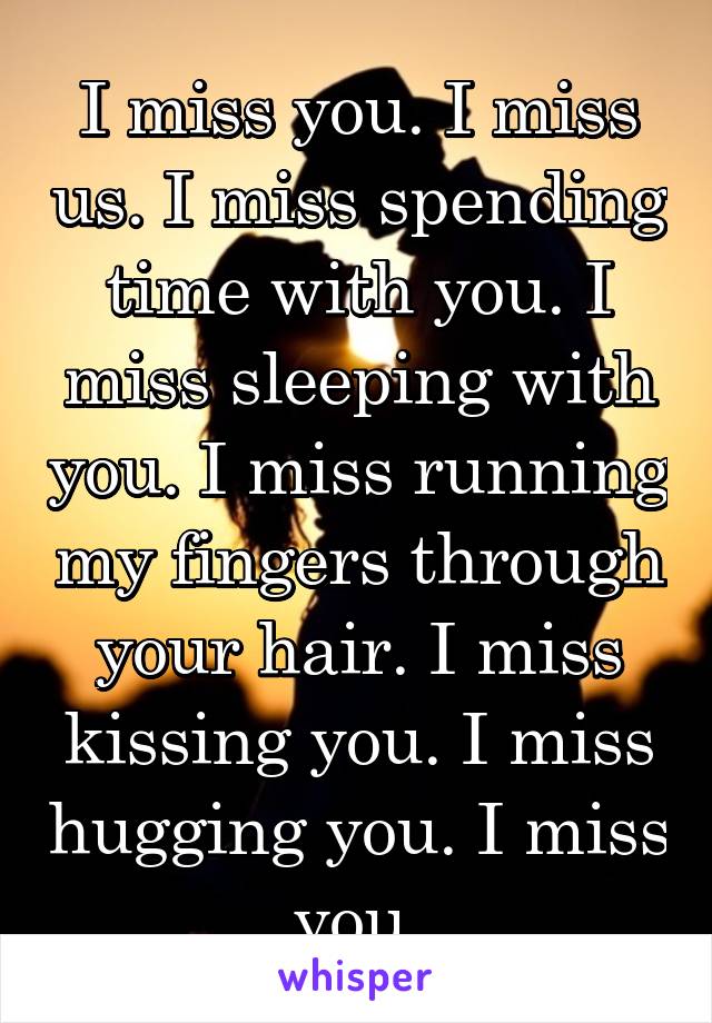 I miss you. I miss us. I miss spending time with you. I miss sleeping with you. I miss running my fingers through your hair. I miss kissing you. I miss hugging you. I miss you.