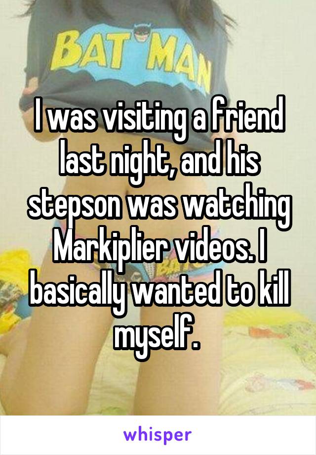 I was visiting a friend last night, and his stepson was watching Markiplier videos. I basically wanted to kill myself. 