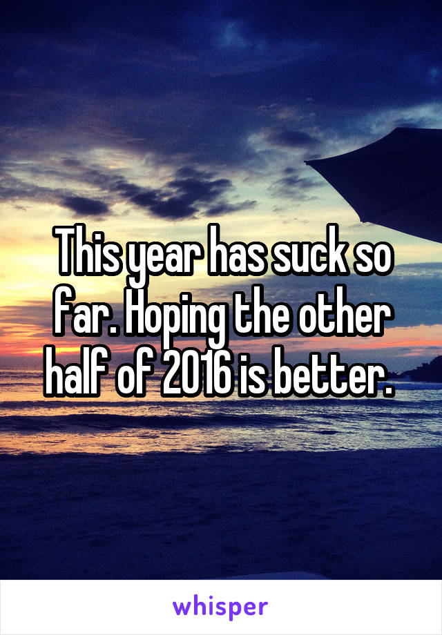 This year has suck so far. Hoping the other half of 2016 is better. 