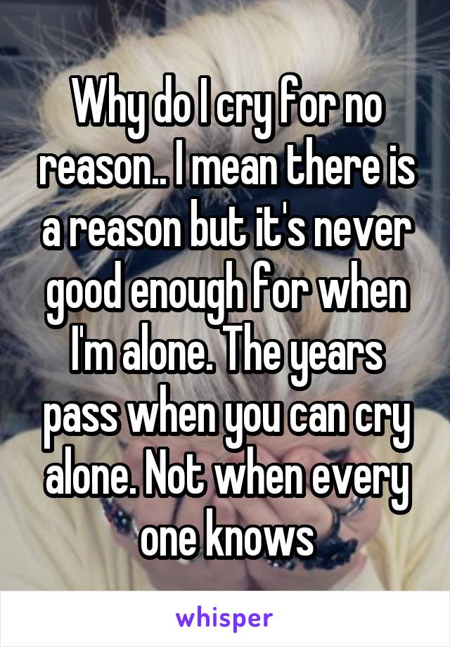 Why do I cry for no reason.. I mean there is a reason but it's never good enough for when I'm alone. The years pass when you can cry alone. Not when every one knows