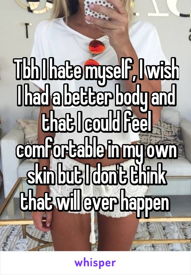 Tbh I hate myself, I wish I had a better body and that I could feel comfortable in my own skin but I don't think that will ever happen 