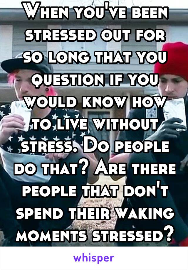 When you've been stressed out for so long that you question if you would know how to live without stress. Do people do that? Are there people that don't spend their waking moments stressed? 