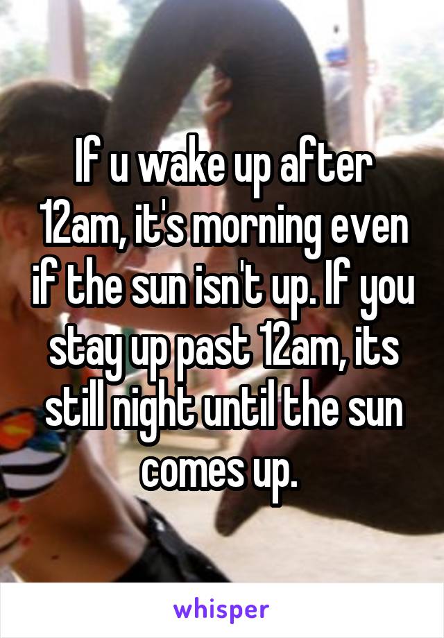 If u wake up after 12am, it's morning even if the sun isn't up. If you stay up past 12am, its still night until the sun comes up. 