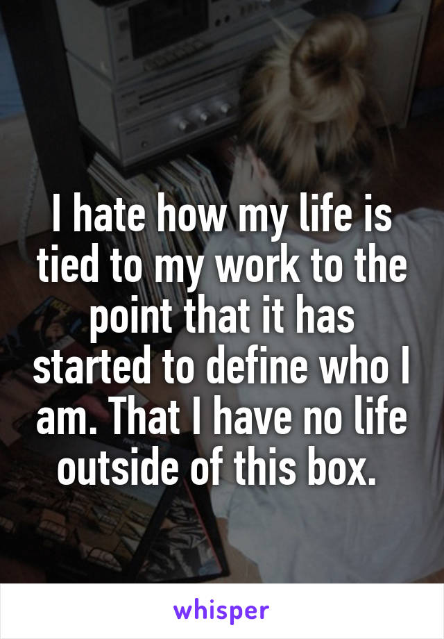 
I hate how my life is tied to my work to the point that it has started to define who I am. That I have no life outside of this box. 