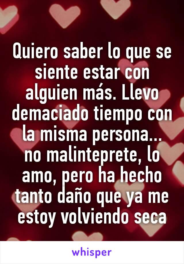 Quiero saber lo que se siente estar con alguien más. Llevo demaciado tiempo con la misma persona... no malinteprete, lo amo, pero ha hecho tanto daño que ya me estoy volviendo seca