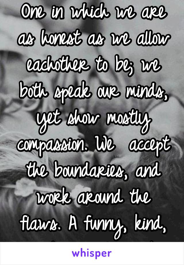 One in which we are as honest as we allow eachother to be; we both speak our minds, yet show mostly compassion. We  accept the boundaries, and work around the flaws. A funny, kind, and musical one. :)