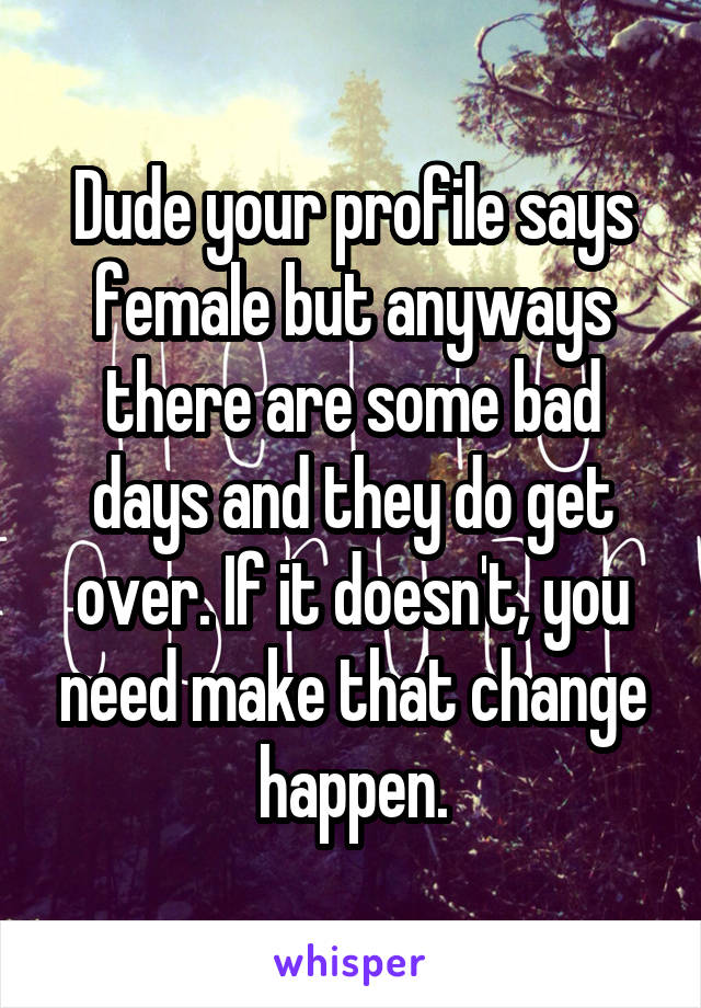 Dude your profile says female but anyways there are some bad days and they do get over. If it doesn't, you need make that change happen.