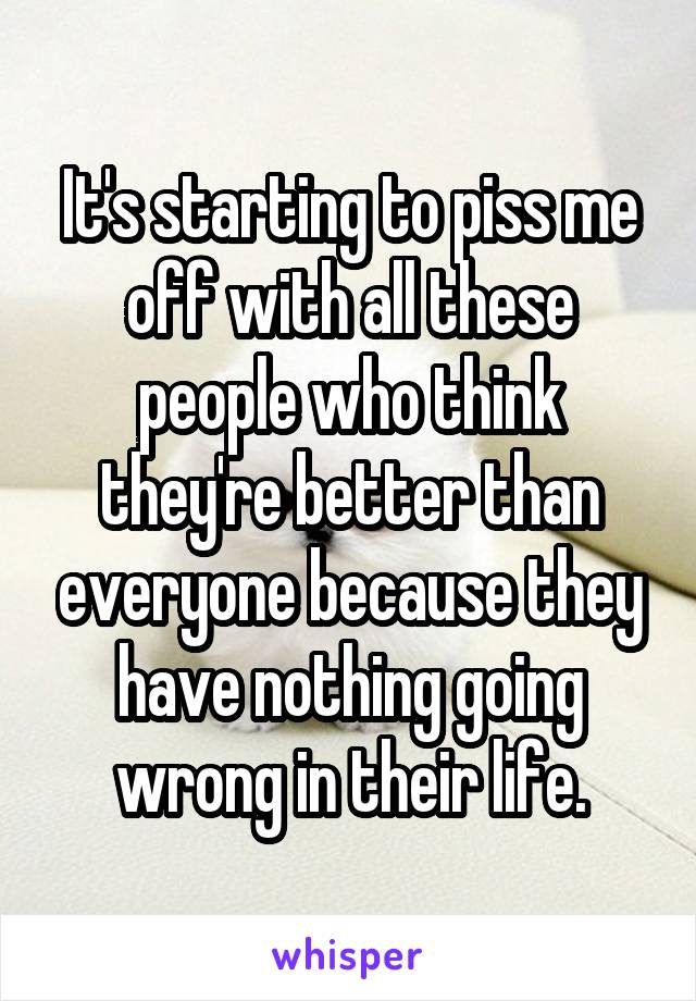 It's starting to piss me off with all these people who think they're better than everyone because they have nothing going wrong in their life.