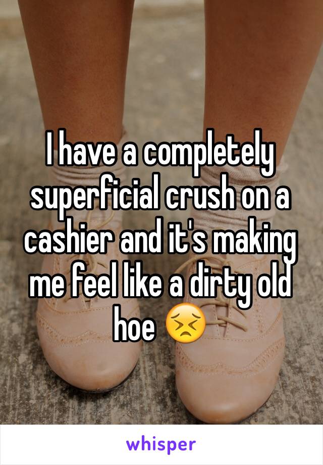 I have a completely superficial crush on a cashier and it's making me feel like a dirty old hoe 😣