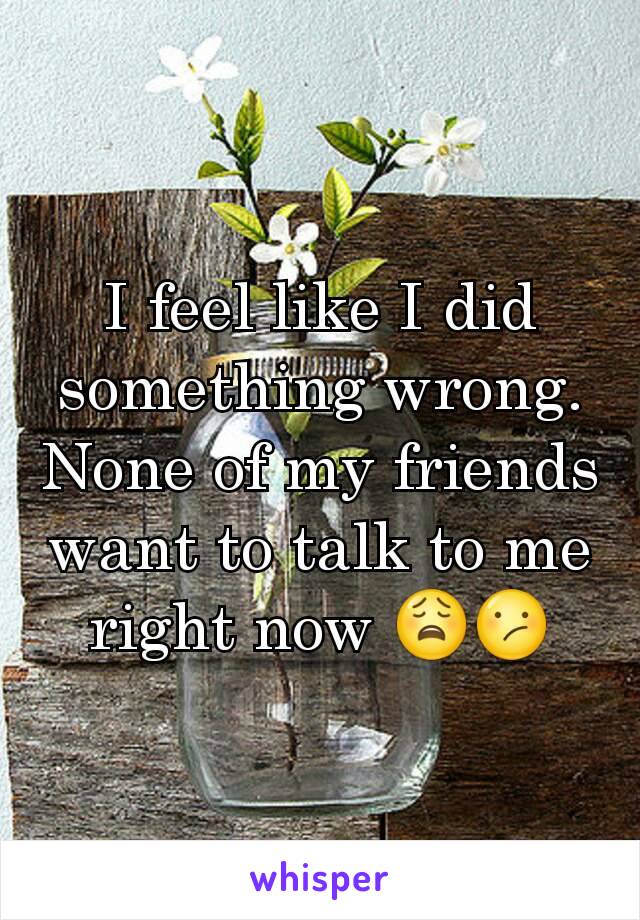 I feel like I did something wrong. None of my friends want to talk to me right now 😩😕