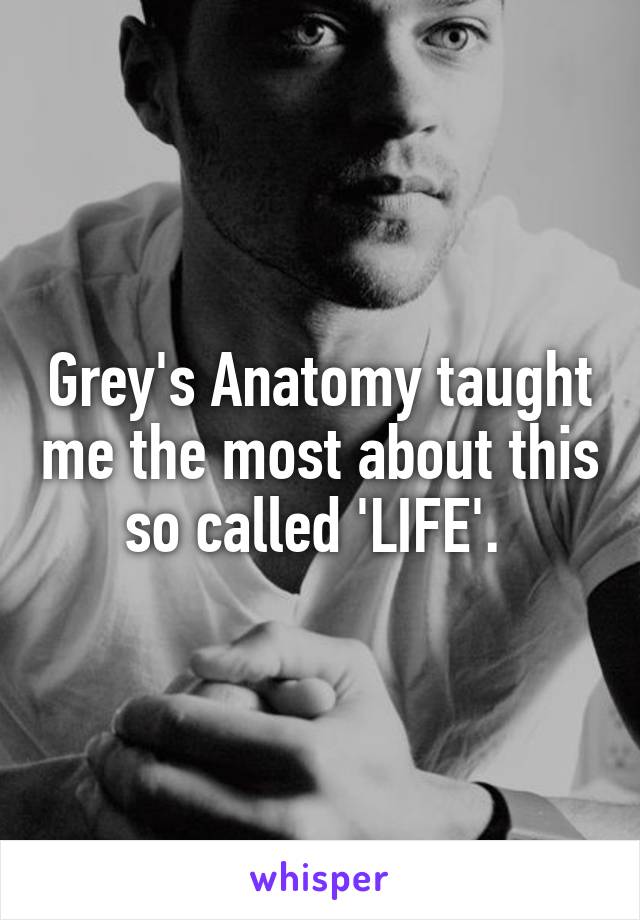 Grey's Anatomy taught me the most about this so called 'LIFE'. 