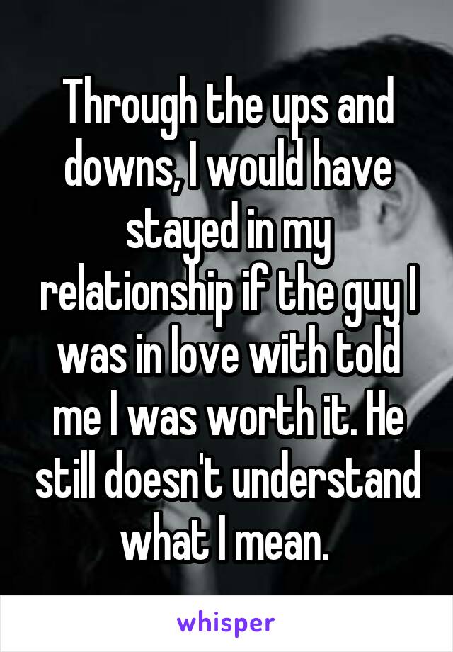 Through the ups and downs, I would have stayed in my relationship if the guy I was in love with told me I was worth it. He still doesn't understand what I mean. 