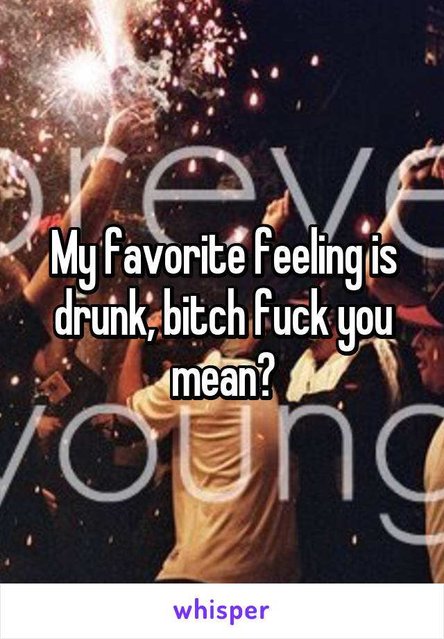 My favorite feeling is drunk, bitch fuck you mean?