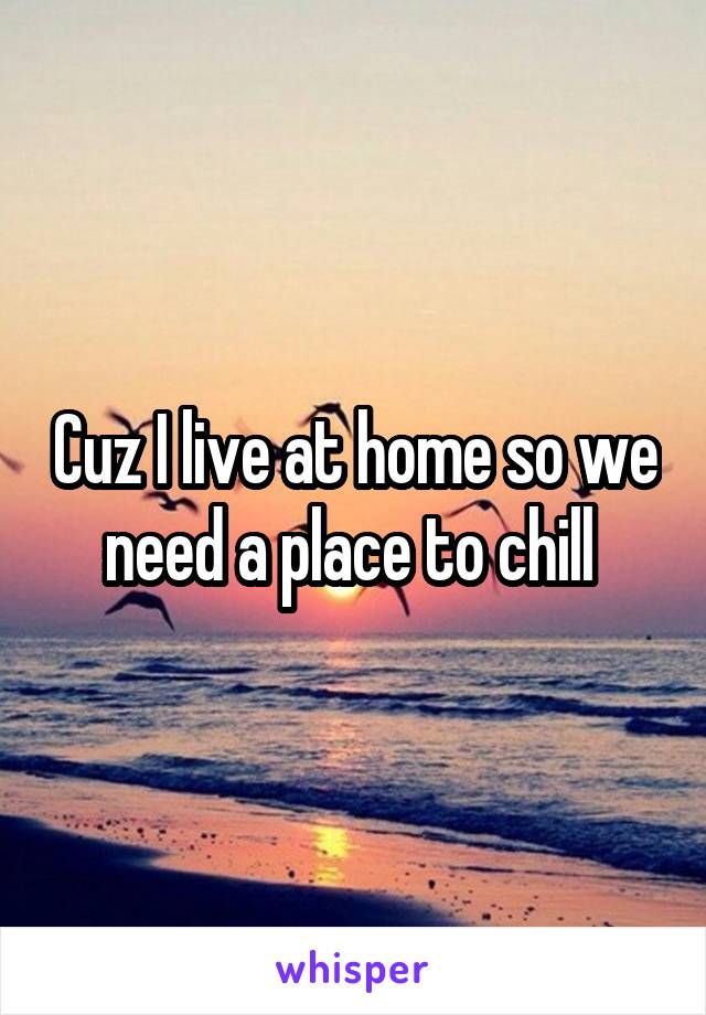 Cuz I live at home so we need a place to chill 