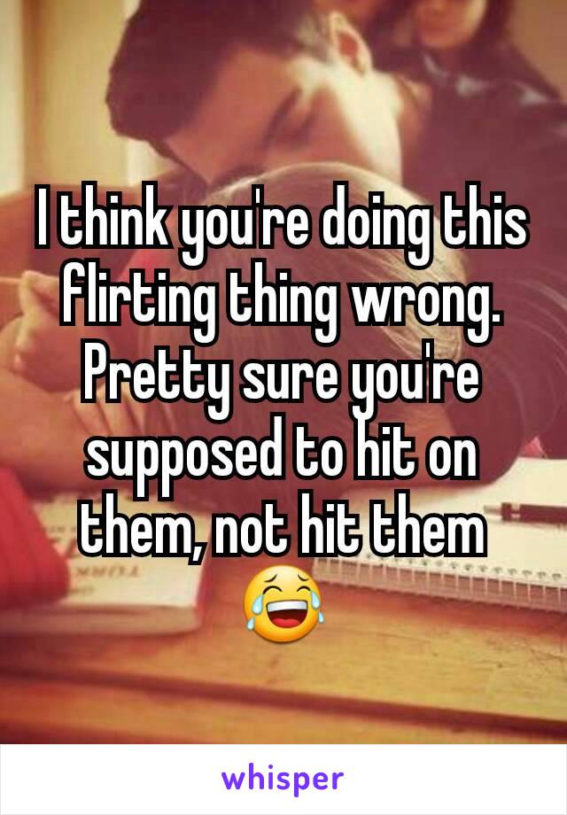 I think you're doing this flirting thing wrong. Pretty sure you're supposed to hit on them, not hit them 😂