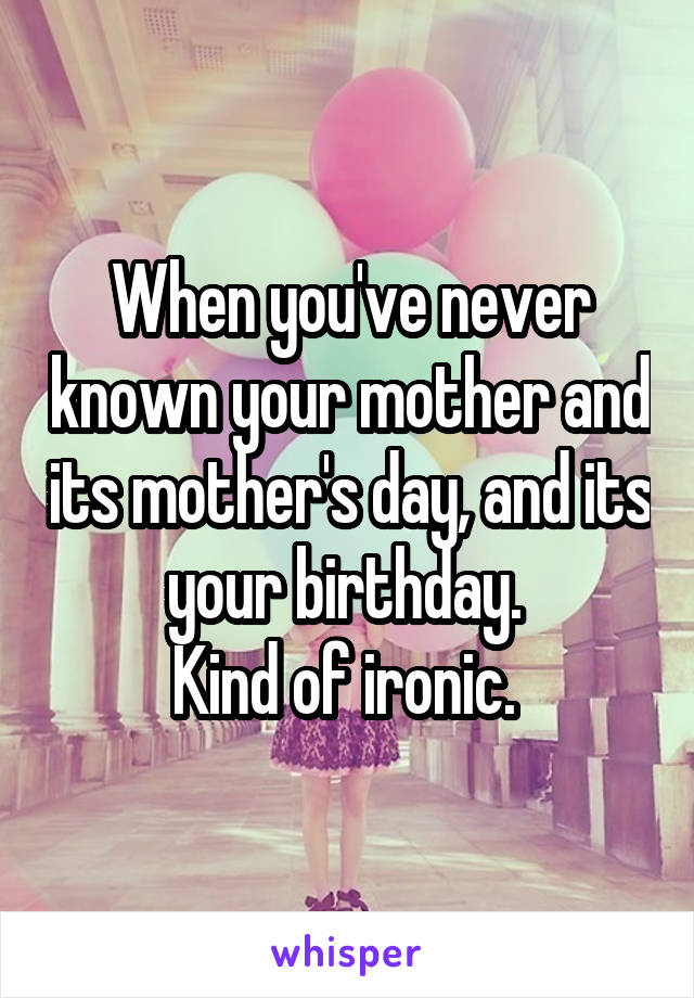 When you've never known your mother and its mother's day, and its your birthday. 
Kind of ironic. 