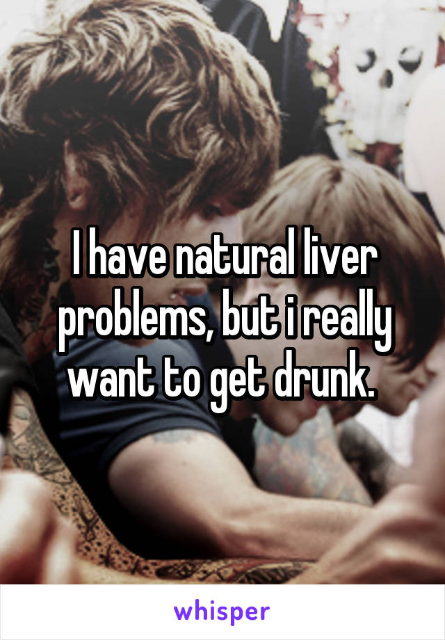 I have natural liver problems, but i really want to get drunk. 