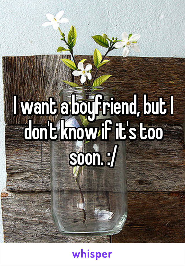 I want a boyfriend, but I don't know if it's too soon. :/