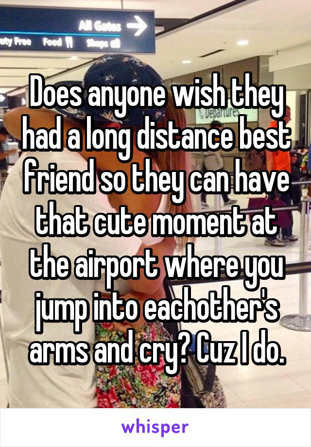 Does anyone wish they had a long distance best friend so they can have that cute moment at the airport where you jump into eachother's arms and cry? Cuz I do.