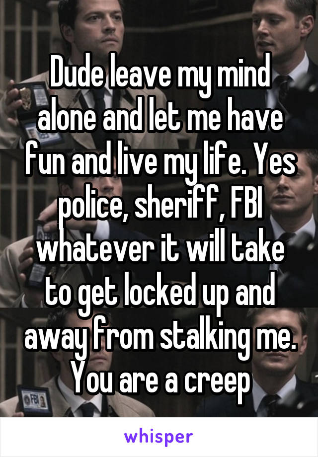 Dude leave my mind alone and let me have fun and live my life. Yes police, sheriff, FBI whatever it will take to get locked up and away from stalking me. You are a creep