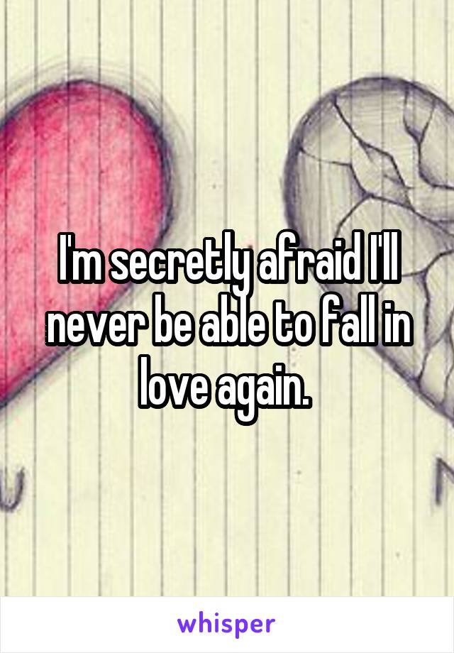 I'm secretly afraid I'll never be able to fall in love again. 