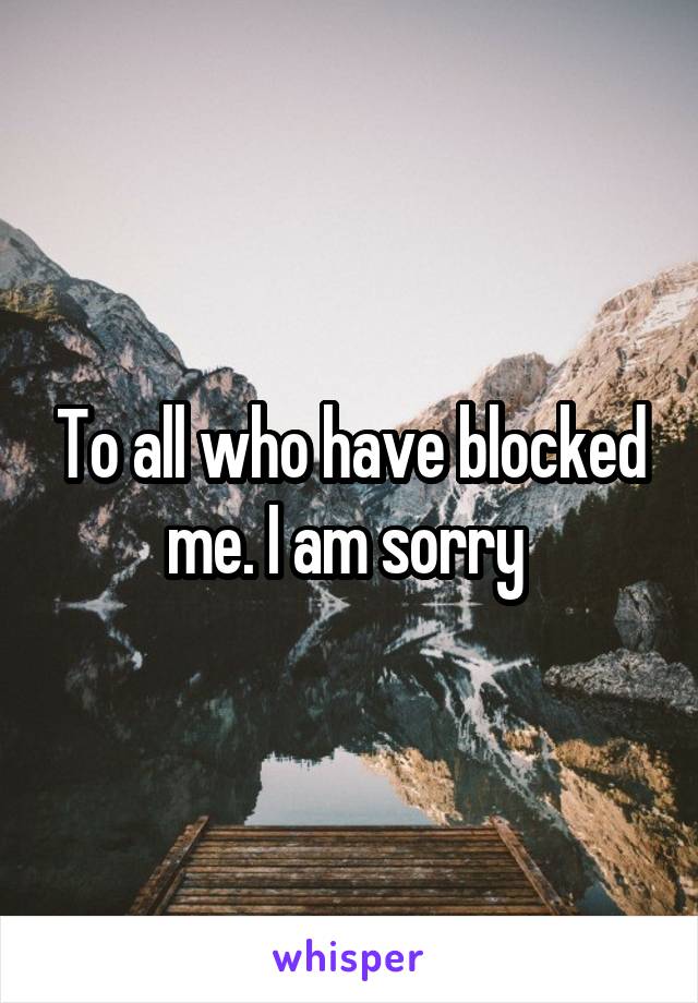 To all who have blocked me. I am sorry 