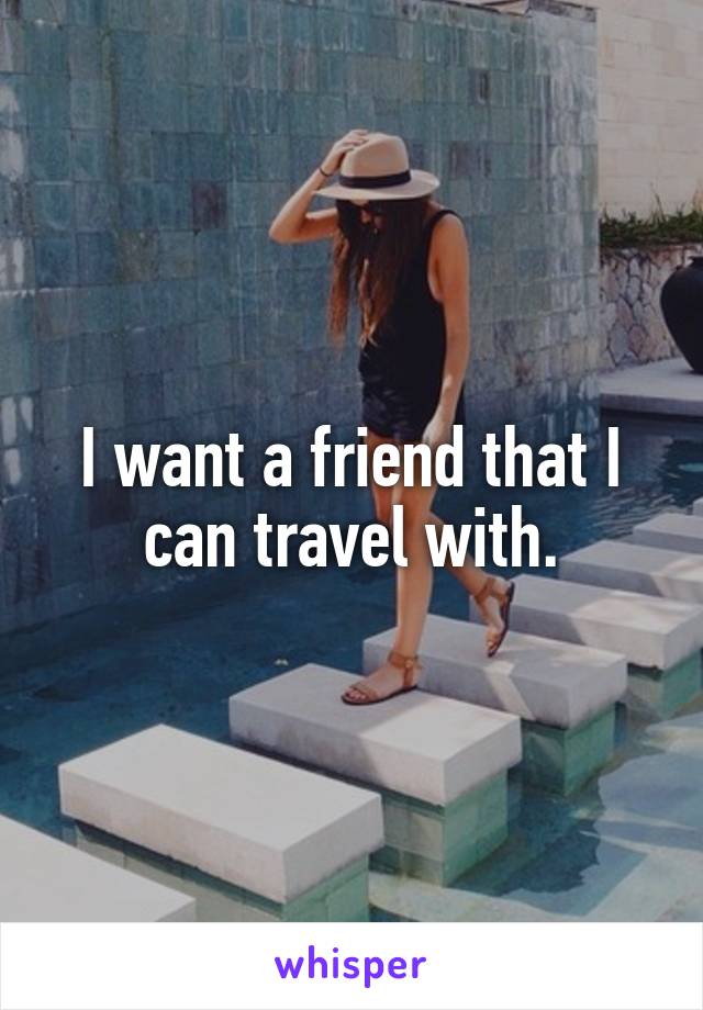 I want a friend that I can travel with.