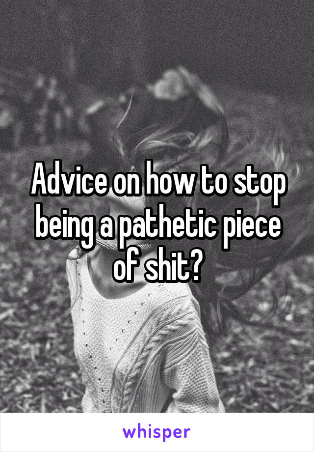 Advice on how to stop being a pathetic piece of shit?