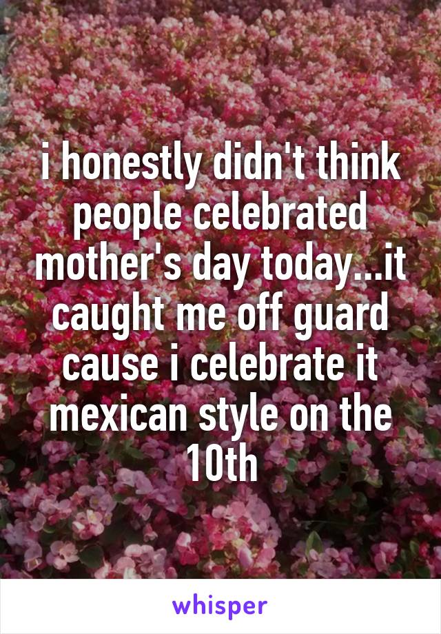 i honestly didn't think people celebrated mother's day today...it caught me off guard cause i celebrate it mexican style on the 10th