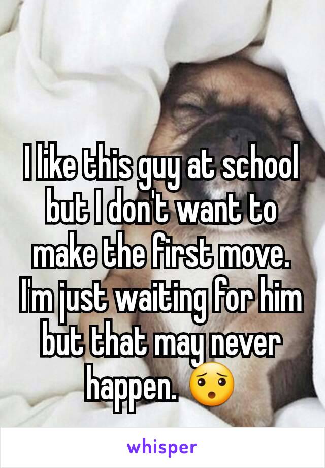 I like this guy at school but I don't want to make the first move. I'm just waiting for him but that may never happen. 😯