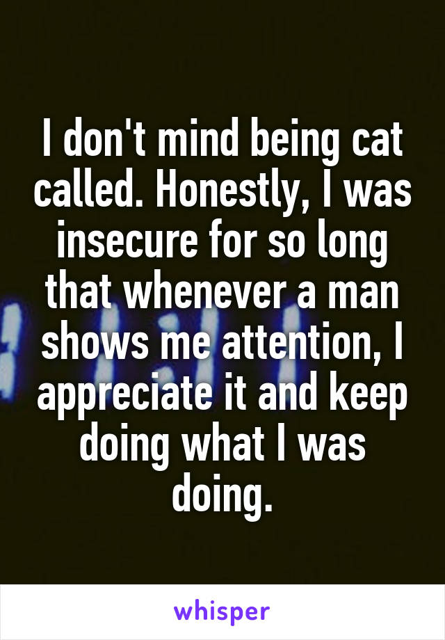 I don't mind being cat called. Honestly, I was insecure for so long that whenever a man shows me attention, I appreciate it and keep doing what I was doing.