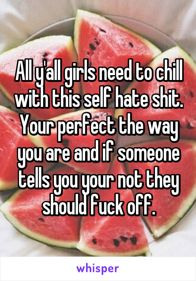 All y'all girls need to chill with this self hate shit. Your perfect the way you are and if someone tells you your not they should fuck off.