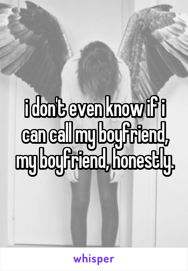 i don't even know if i can call my boyfriend, my boyfriend, honestly.