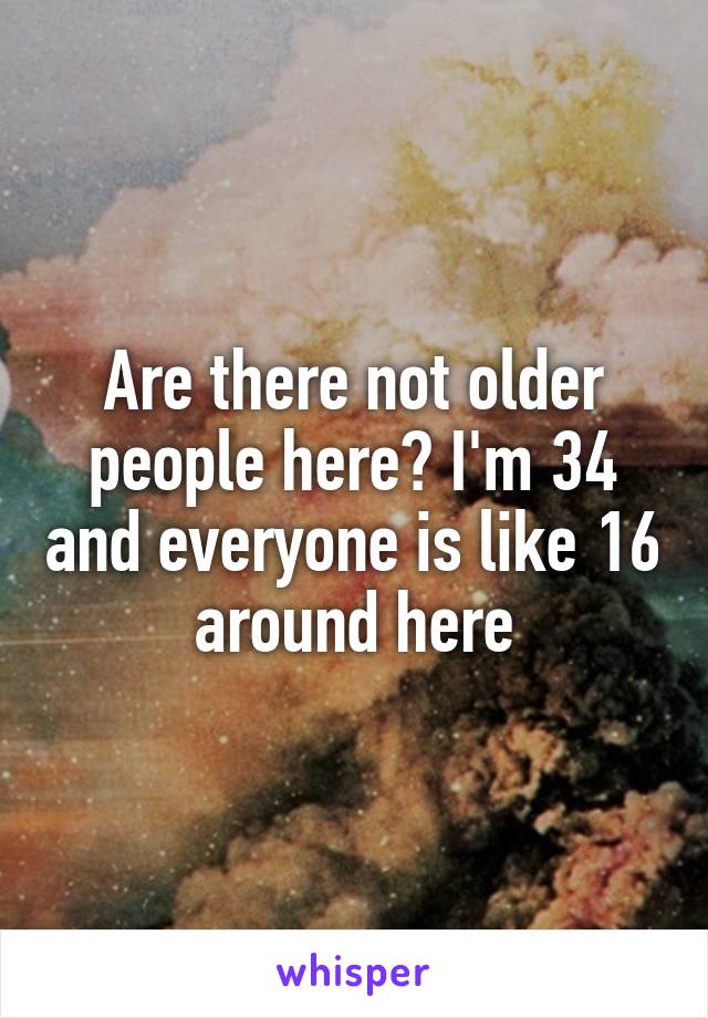 Are there not older people here? I'm 34 and everyone is like 16 around here