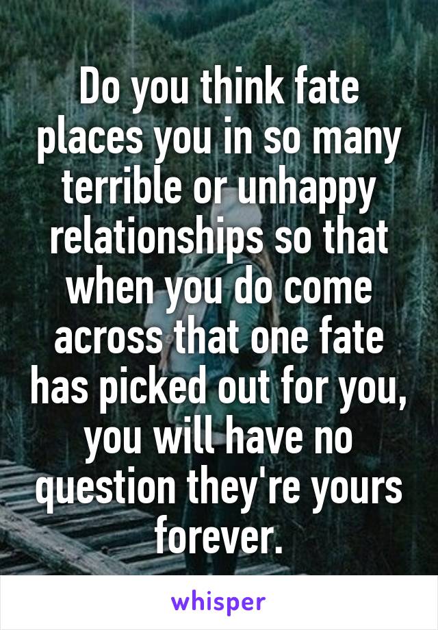 Do you think fate places you in so many terrible or unhappy relationships so that when you do come across that one fate has picked out for you, you will have no question they're yours forever.