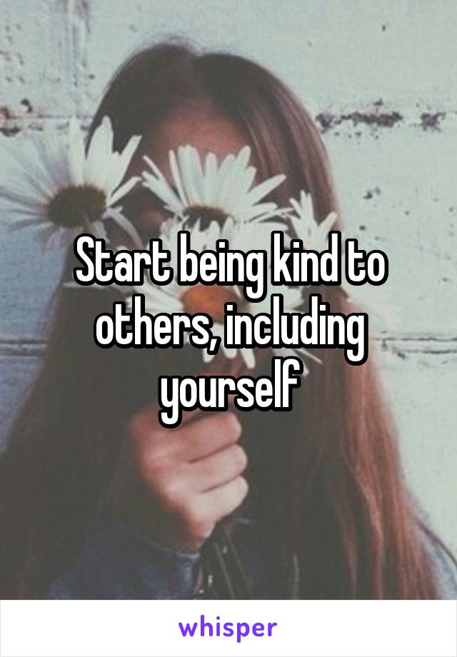 Start being kind to others, including yourself