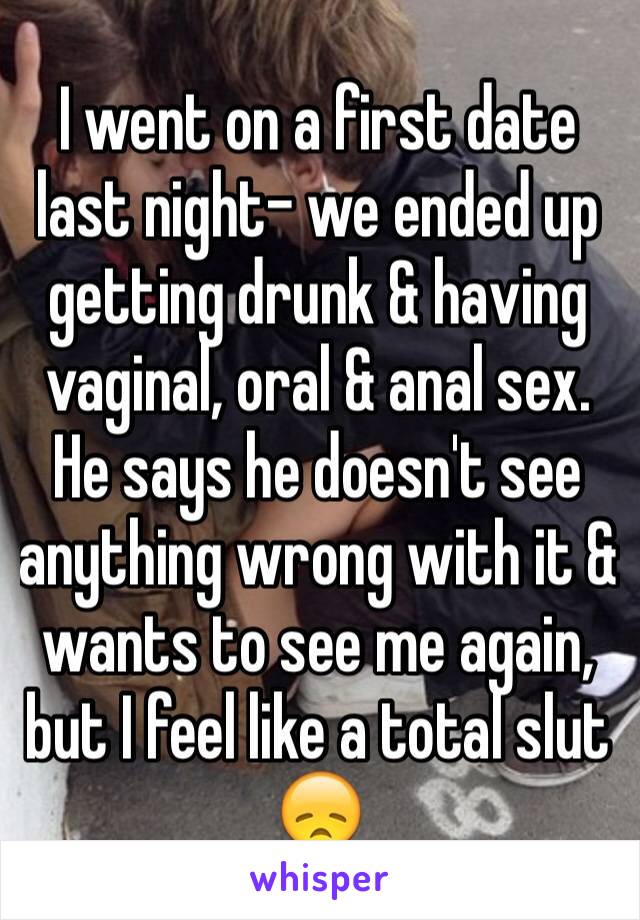 I went on a first date last night- we ended up getting drunk & having vaginal, oral & anal sex.
He says he doesn't see anything wrong with it & wants to see me again, but I feel like a total slut 😞