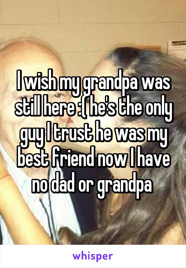 I wish my grandpa was still here :( he's the only guy I trust he was my best friend now I have no dad or grandpa 