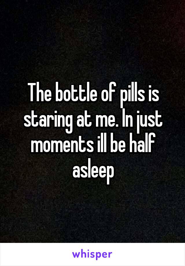 The bottle of pills is staring at me. In just moments ill be half asleep