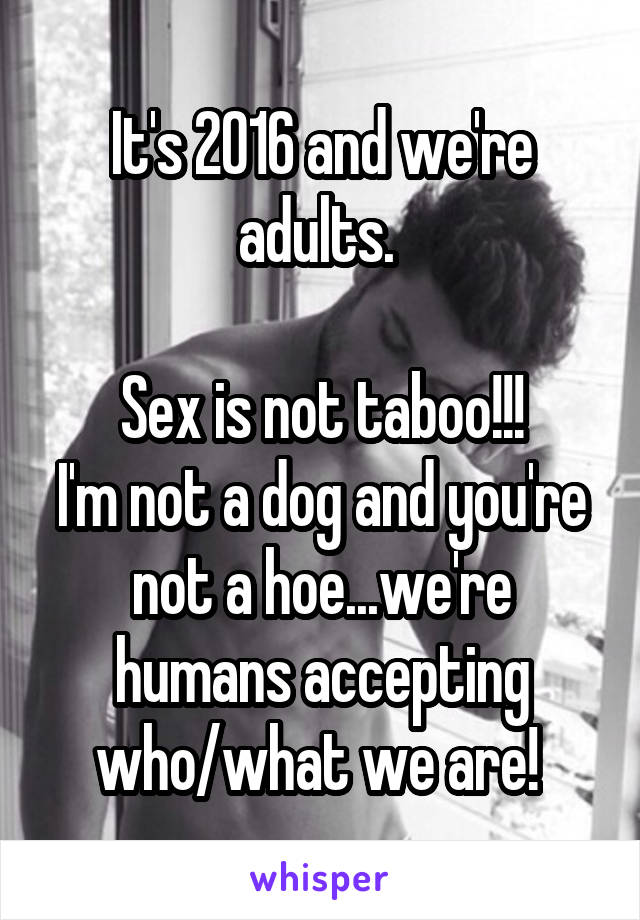 It's 2016 and we're adults. 

Sex is not taboo!!!
I'm not a dog and you're not a hoe...we're humans accepting who/what we are! 