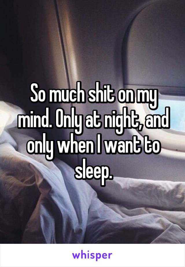 So much shit on my mind. Only at night, and only when I want to sleep.