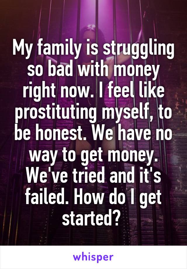 My family is struggling so bad with money right now. I feel like prostituting myself, to be honest. We have no way to get money. We've tried and it's failed. How do I get started? 